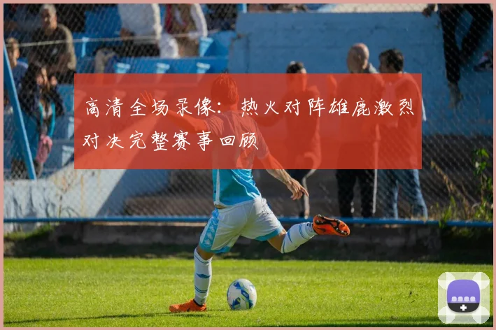 高清全场录像:热火对阵雄鹿激烈对决完整赛事回顾