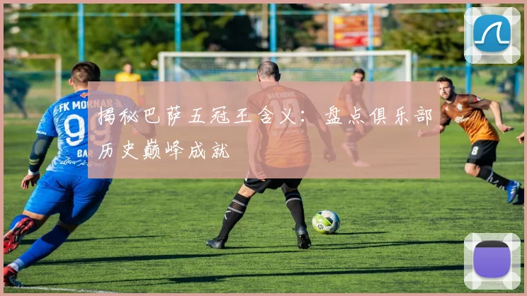 揭秘巴萨五冠王含义：盘点俱乐部历史巅峰成就