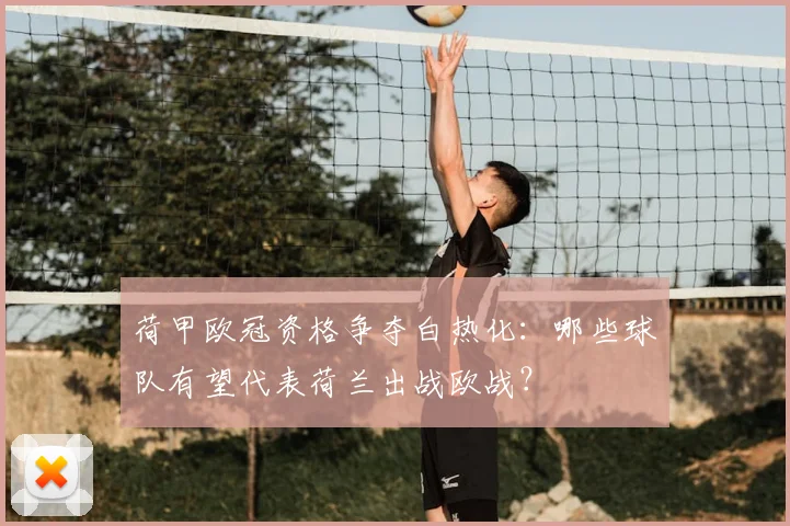 荷甲欧冠资格争夺白热化:哪些球队有望代表荷兰出战欧战?