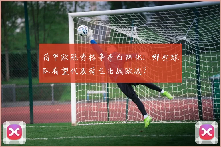 荷甲欧冠资格争夺白热化：哪些球队有望代表荷兰出战欧战？